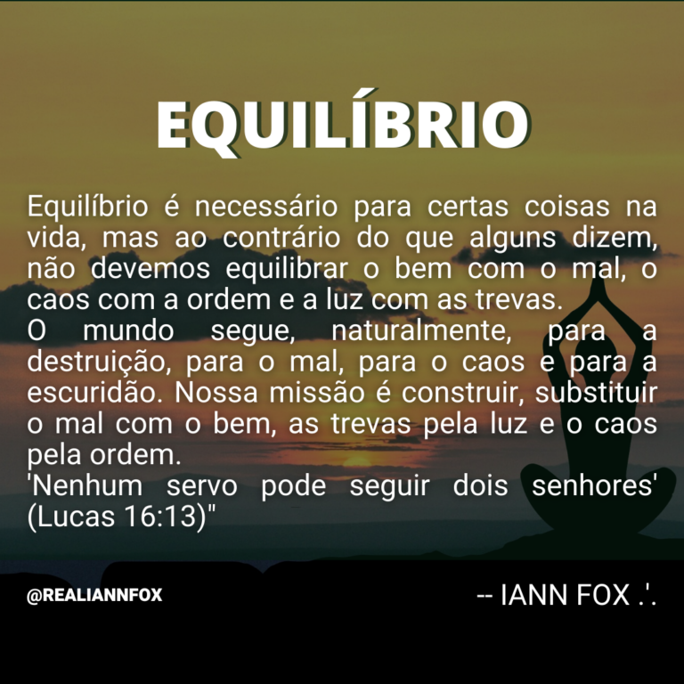 Equilíbrio. “Equilíbrio é necessário para certas coisas na vida, mas ao contrário do que alguns dizem, não devemos equilibrar o bem com o mal, o caos com a ordem e a luz com as trevas. O mundo segue, naturalmente, para a destruição, para o mal, para o caos e para a escuridão. Nossa missão é construir, substituir o mal com o bem, as trevas pela luz e o caos pela ordem. ‘Nenhum servo pode seguir dois senhores’ (Lucas 16:13).” IANN FOX.